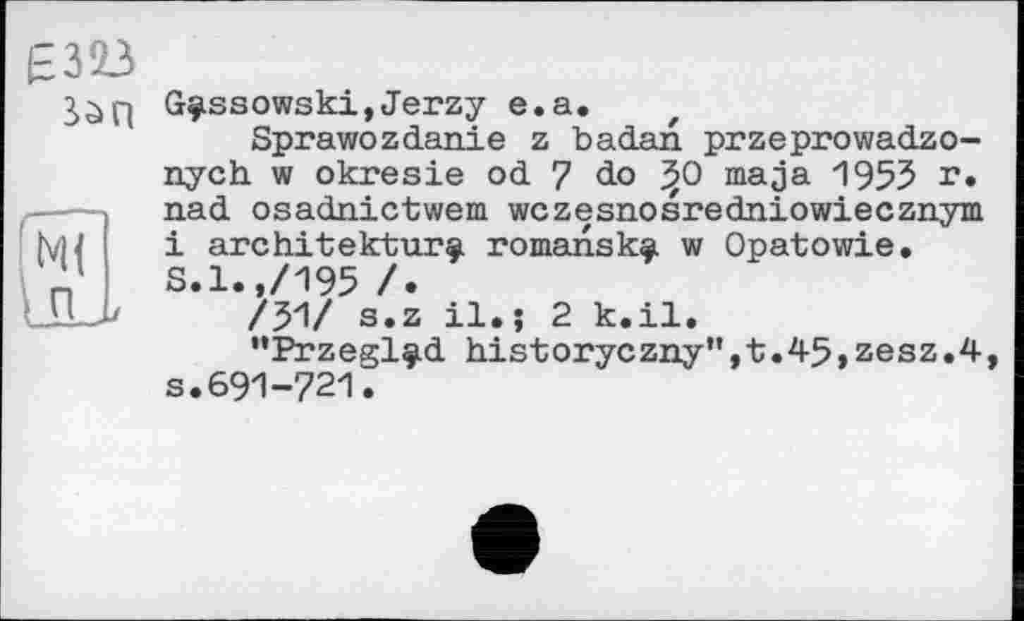 ﻿Е323
Sàq
G^ssowski,Jerzy e.a.
Sprawozdanie z badan przeprowadzo-nych w okresie od 7 do j50 maja 1955 !*• nad osadnictwem wczesnosredniowiecznym і architektur^. romansk^i w Opatowie. S.l.,/195 /.
/51/ s.z il.j 2 k.il.
’’PrzeglçLd his-toryczny’',t;.45,zesz.4 s.691-721.